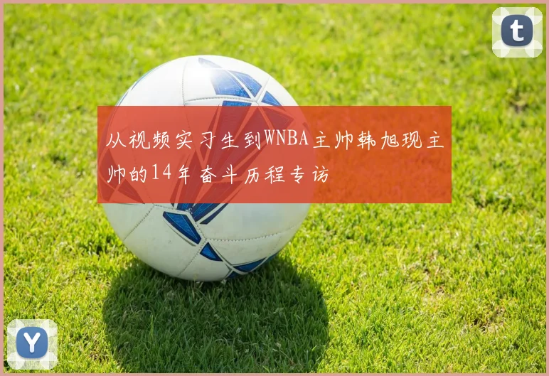 从视频实习生到WNBA主帅韩旭现主帅的14年奋斗历程专访