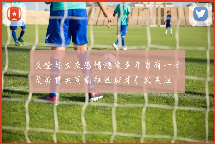 戈登与女友感情稳定多年育有一子是否将共同前往西班牙引发关注