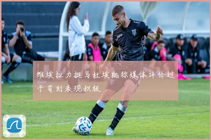 维埃拉力挺马杜埃凯称媒体评价过于苛刻表现积极