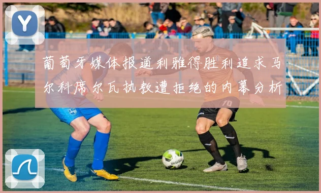 葡萄牙媒体报道利雅得胜利追求马尔科席尔瓦执教遭拒绝的内幕分析