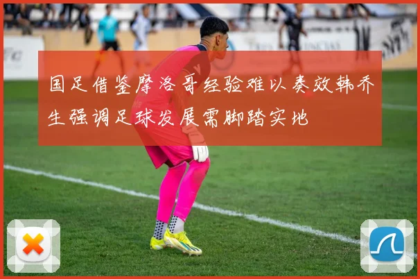 国足借鉴摩洛哥经验难以奏效韩乔生强调足球发展需脚踏实地