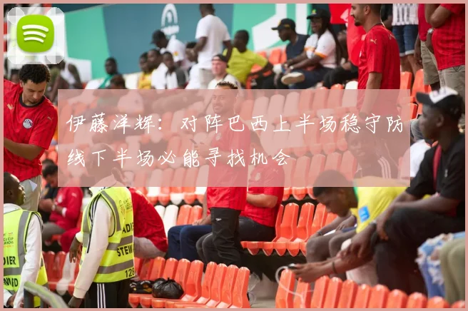 伊藤洋辉：对阵巴西上半场稳守防线下半场必能寻找机会