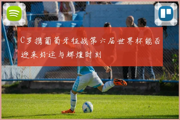 C罗携葡萄牙征战第六届世界杯能否迎来好运与辉煌时刻