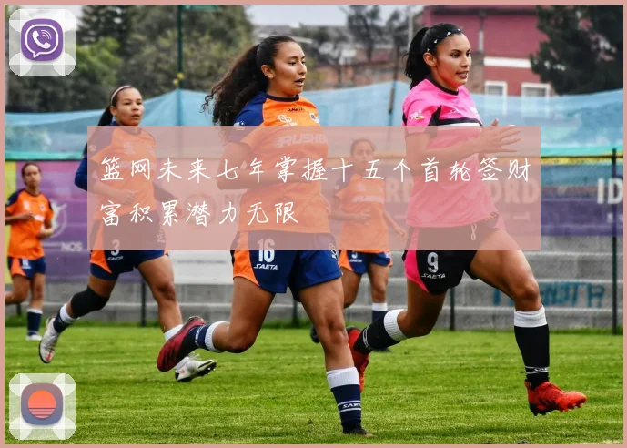 篮网未来七年掌握十五个首轮签财富积累潜力无限