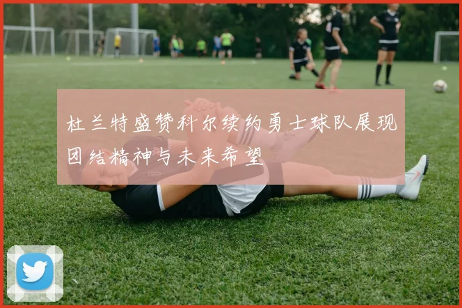 杜兰特盛赞科尔续约勇士球队展现团结精神与未来希望