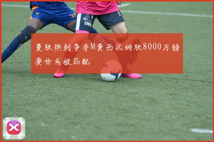曼联热刺争夺M费西汉姆联8000万镑要价或被匹配