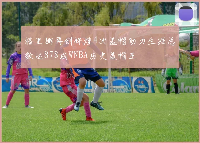格里娜再创辉煌4次盖帽助力生涯总数达878成WNBA历史盖帽王