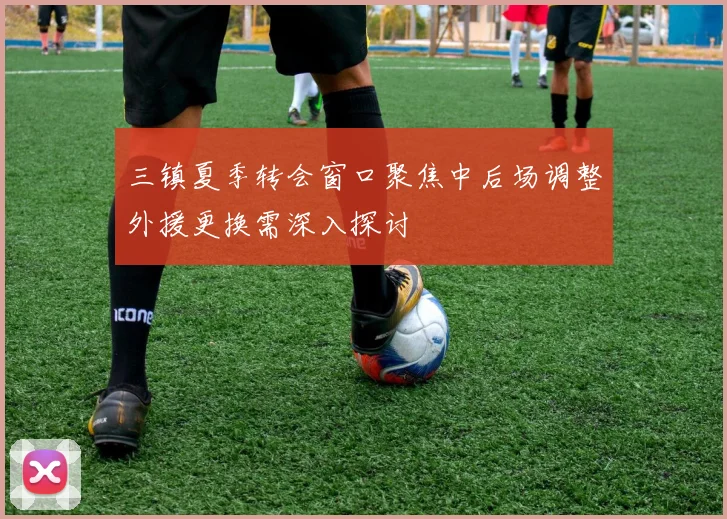 三镇夏季转会窗口聚焦中后场调整外援更换需深入探讨