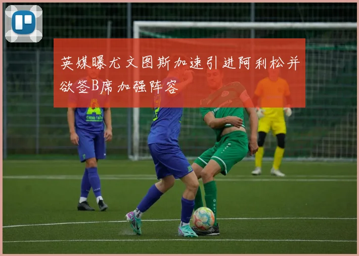 英媒曝尤文图斯加速引进阿利松并欲签B席加强阵容