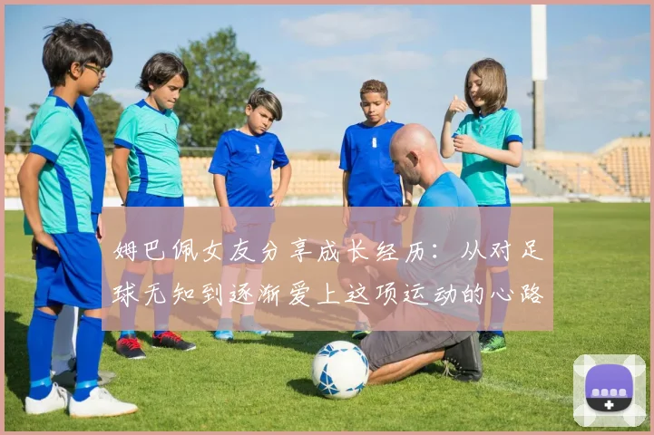 姆巴佩女友分享成长经历：从对足球无知到逐渐爱上这项运动的心路历程