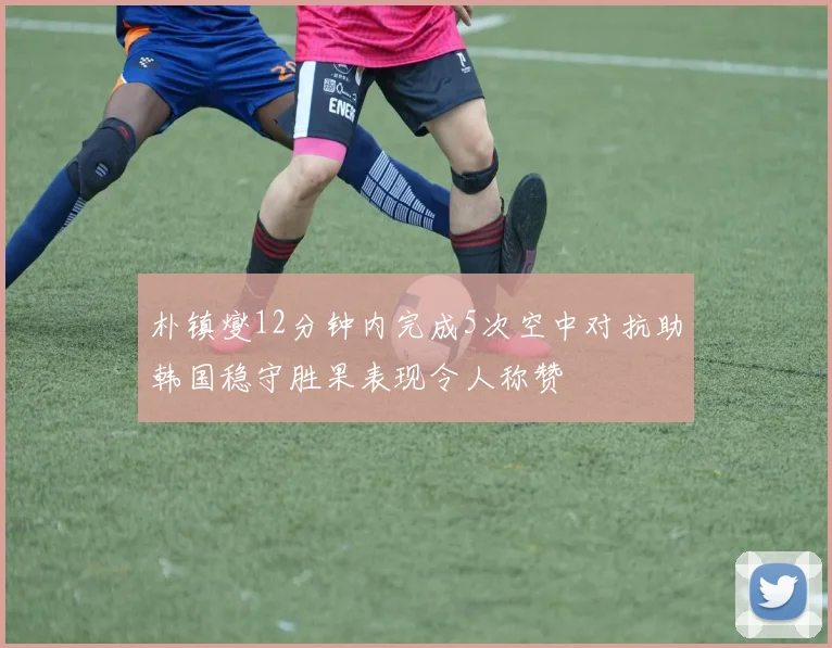 朴镇燮12分钟内完成5次空中对抗助韩国稳守胜果表现令人称赞