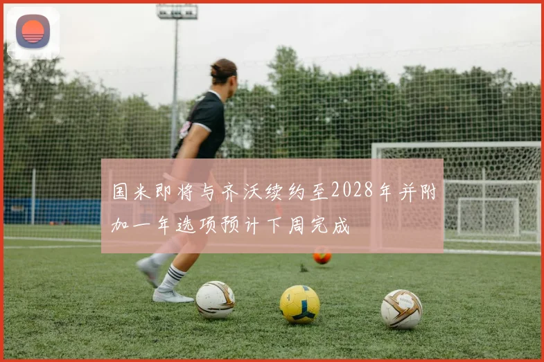 国米即将与齐沃续约至2028年并附加一年选项预计下周完成