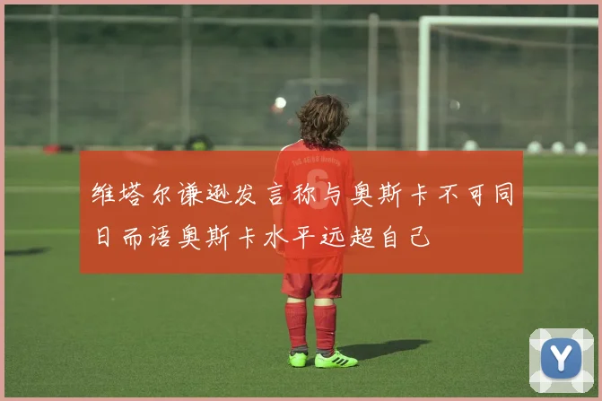 维塔尔谦逊发言称与奥斯卡不可同日而语奥斯卡水平远超自己
